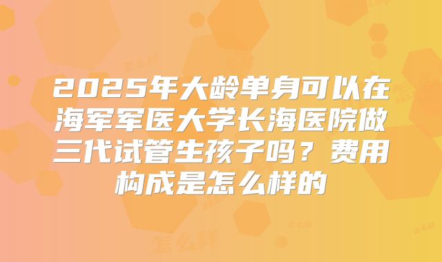 2025年大龄单身可以在海军军医大学长海医院做三代试管生孩子吗？费用构成是怎么样的