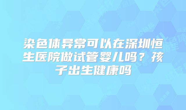 染色体异常可以在深圳恒生医院做试管婴儿吗？孩子出生健康吗