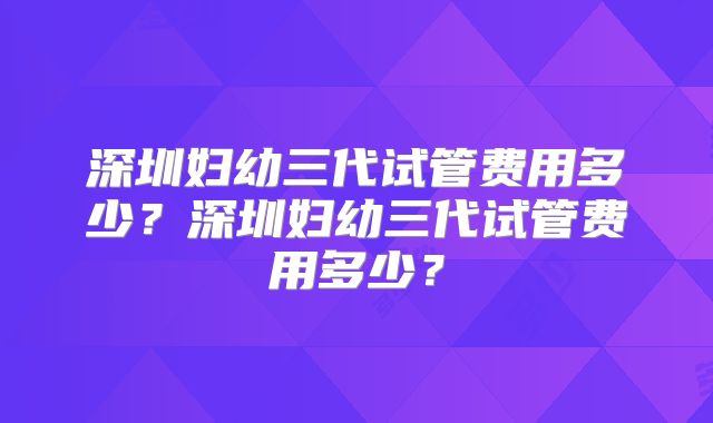 深圳妇幼三代试管费用多少?深圳妇幼三代试管费用多少?