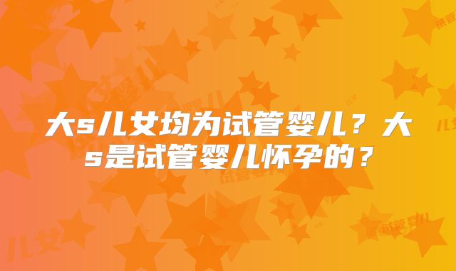 大s儿女均为试管婴儿?大s是试管婴儿怀孕的?