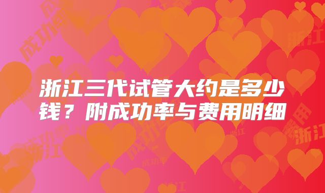 浙江三代试管大约是多少钱？附成功率与费用明细