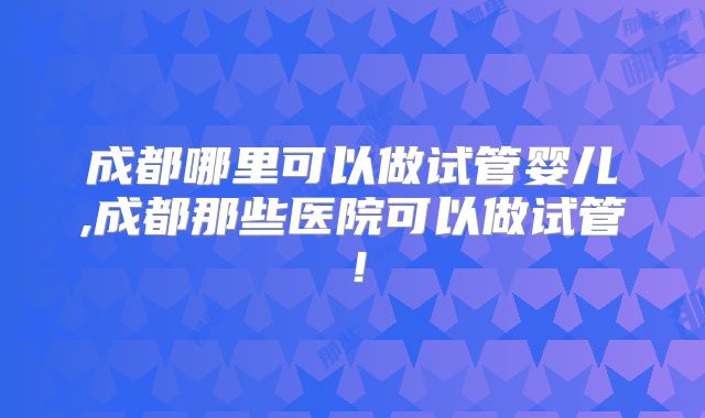 成都哪里可以做试管婴儿,成都那些医院可以做试管!