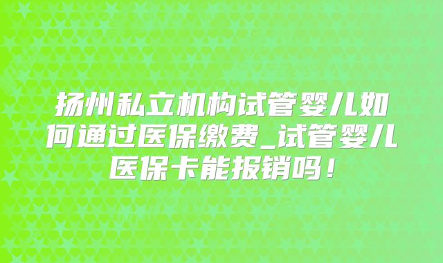扬州私立机构试管婴儿如何通过医保缴费_试管婴儿医保卡能报销吗！
