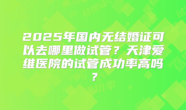2025年国内无结婚证可以去哪里做试管?天津爱维医院的试管成功率高吗?