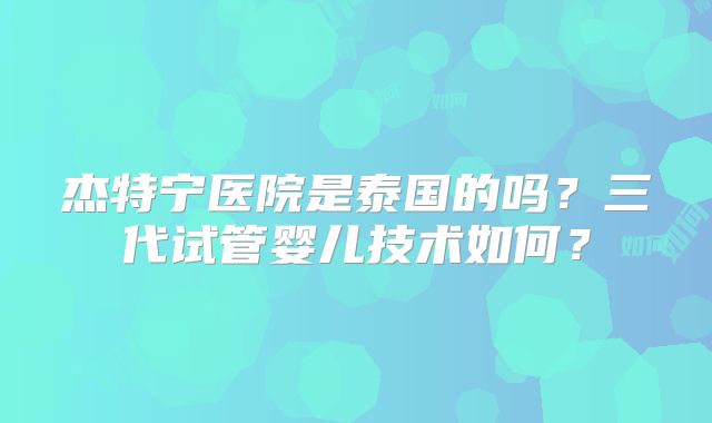 杰特宁医院是泰国的吗？三代试管婴儿技术如何？