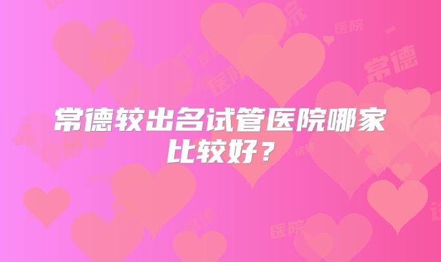 常德较出名试管医院哪家比较好？