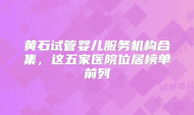黄石试管婴儿服务机构合集，这五家医院位居榜单前列