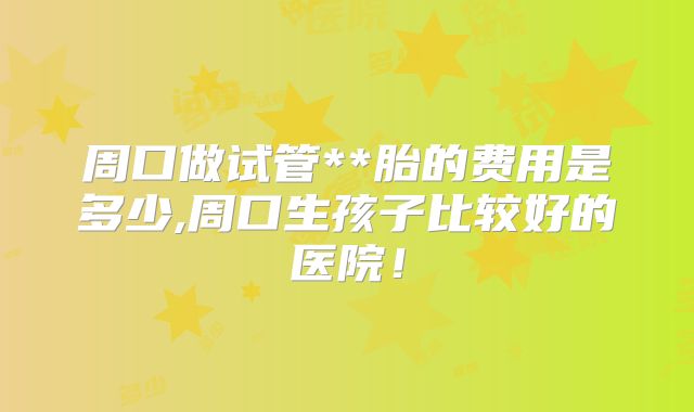 周口做试管**胎的费用是多少,周口生孩子比较好的医院！