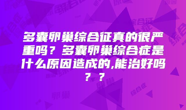 多囊卵巢综合征真的很严重吗?多囊卵巢综合症是什么原因造成的,能治好吗??