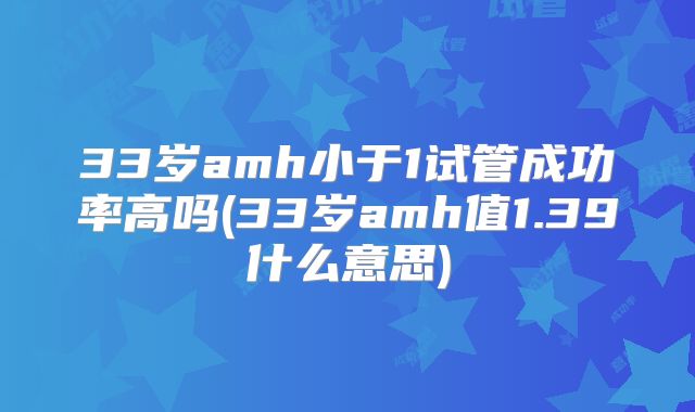 33岁amh小于1试管成功率高吗(33岁amh值1.39什么意思)