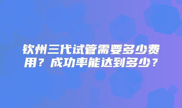 钦州三代试管需要多少费用？成功率能达到多少？