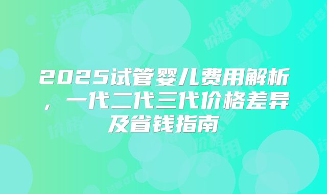 2025试管婴儿费用解析,一代二代三代价格差异及省钱指南