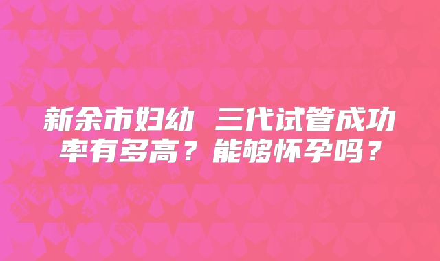 新余市妇幼 三代试管成功率有多高?能够怀孕吗?