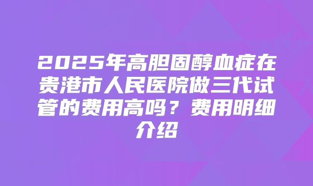 2025年高胆固醇血症在贵港市人民医院做三代试管的费用高吗？费用明细介绍