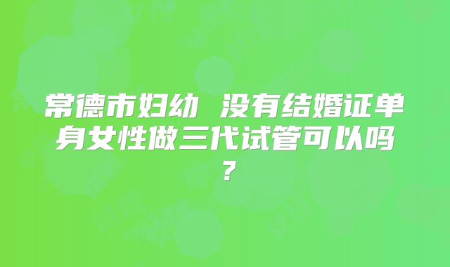 常德市妇幼 没有结婚证单身女性做三代试管可以吗？