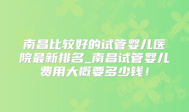 南昌比较好的试管婴儿医院最新排名_南昌试管婴儿费用大概要多少钱！