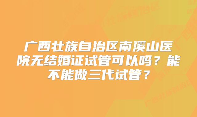 广西壮族自治区南溪山医院无结婚证试管可以吗？能不能做三代试管？