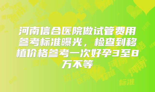 河南信合医院做试管费用参考标准曝光，检查到移植价格参考一次好孕3至8万不等