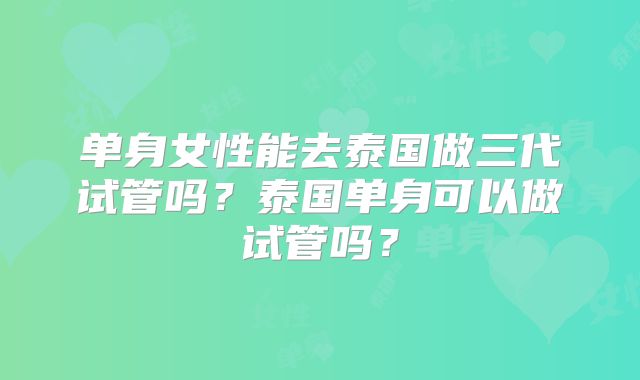 单身女性能去泰国做三代试管吗？泰国单身可以做试管吗？