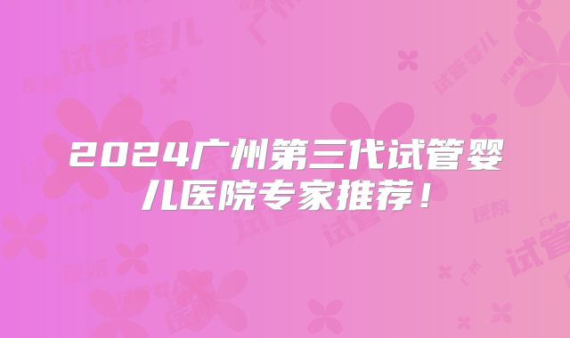 2024广州第三代试管婴儿医院专家推荐！