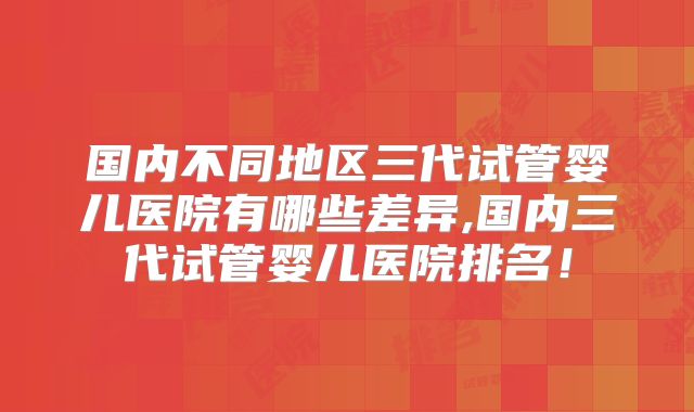 国内不同地区三代试管婴儿医院有哪些差异,国内三代试管婴儿医院排名！