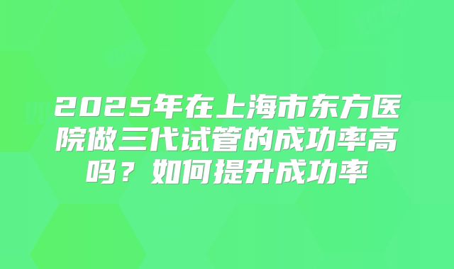 2025年在上海市东方医院做三代试管的成功率高吗？如何提升成功率