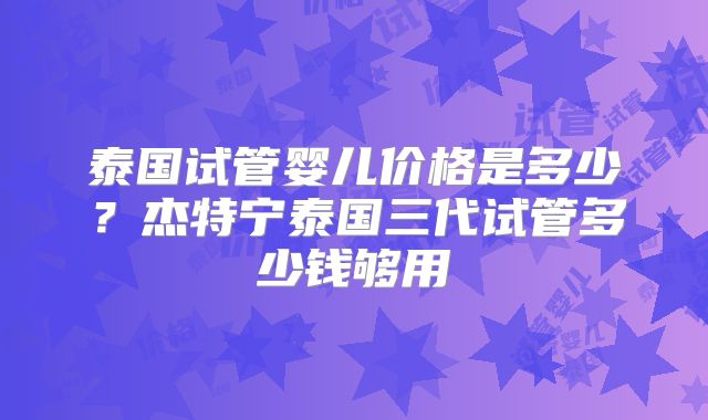 泰国试管婴儿价格是多少？杰特宁泰国三代试管多少钱够用