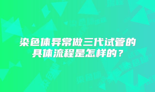 染色体异常做三代试管的具体流程是怎样的？