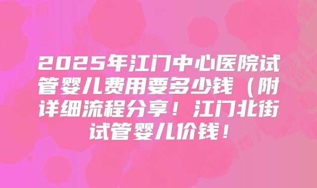 2025年江门中心医院试管婴儿费用要多少钱(附详细流程分享!江门北街试管婴儿价钱!