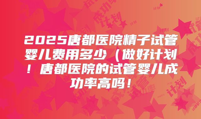 2025唐都医院精子试管婴儿费用多少（做好计划！唐都医院的试管婴儿成功率高吗！