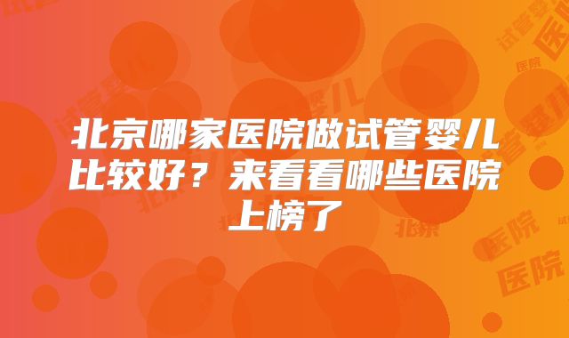 北京哪家医院做试管婴儿比较好?来看看哪些医院上榜了
