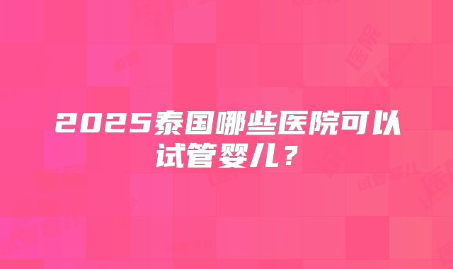 2025泰国哪些医院可以试管婴儿？