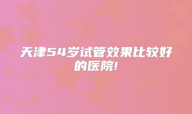天津54岁试管效果比较好的医院!