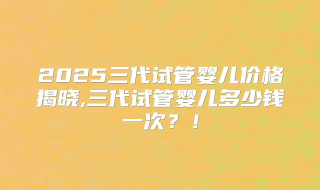 2025三代试管婴儿价格揭晓,三代试管婴儿多少钱一次?!