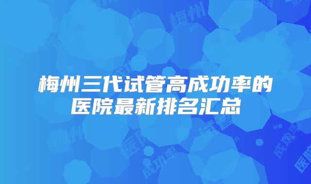 梅州三代试管高成功率的医院最新排名汇总