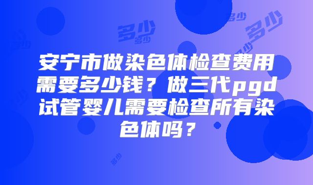 安宁市做染色体检查费用需要多少钱？做三代pgd试管婴儿需要检查所有染色体吗？