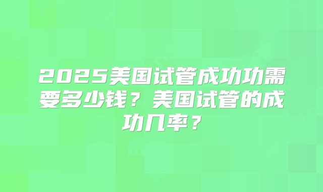 2025美国试管成功功需要多少钱?美国试管的成功几率?