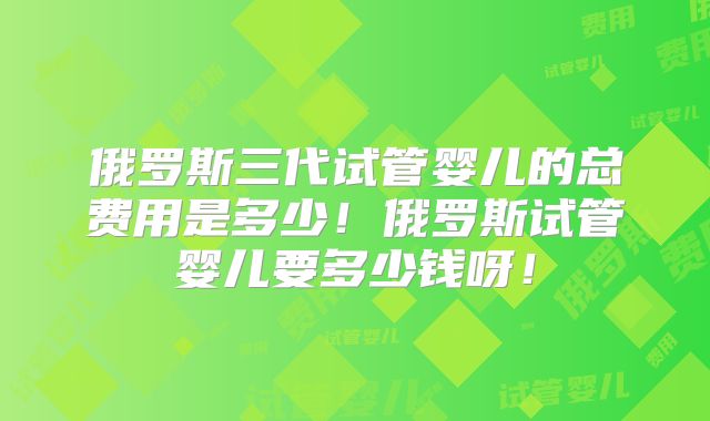 俄罗斯三代试管婴儿的总费用是多少!俄罗斯试管婴儿要多少钱呀!