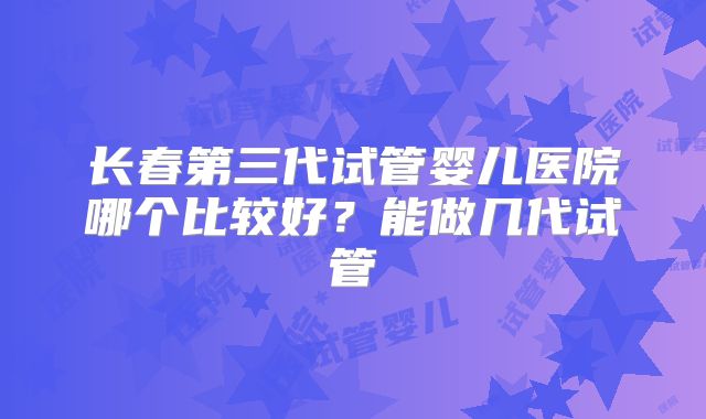 长春第三代试管婴儿医院哪个比较好？能做几代试管