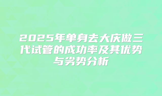 2025年单身去大庆做三代试管的成功率及其优势与劣势分析