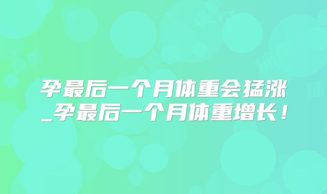 孕最后一个月体重会猛涨_孕最后一个月体重增长！
