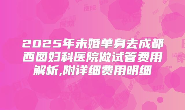 2025年未婚单身去成都西囡妇科医院做试管费用解析,附详细费用明细