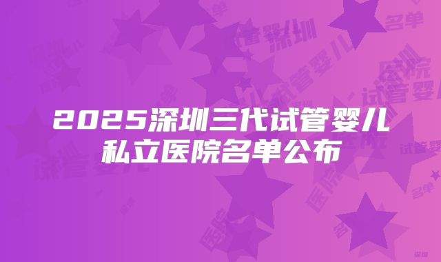 2025深圳三代试管婴儿私立医院名单公布