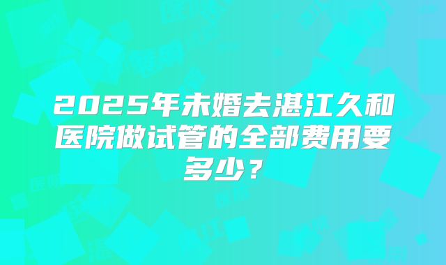 2025年未婚去湛江久和医院做试管的全部费用要多少？