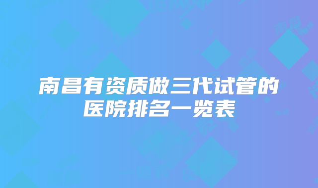 南昌有资质做三代试管的医院排名一览表