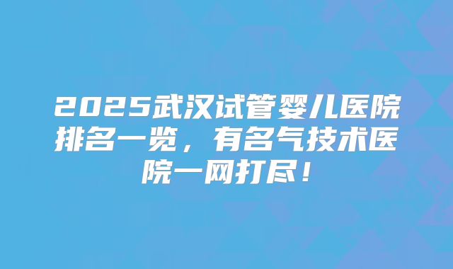 2025武汉试管婴儿医院排名一览，有名气技术医院一网打尽！