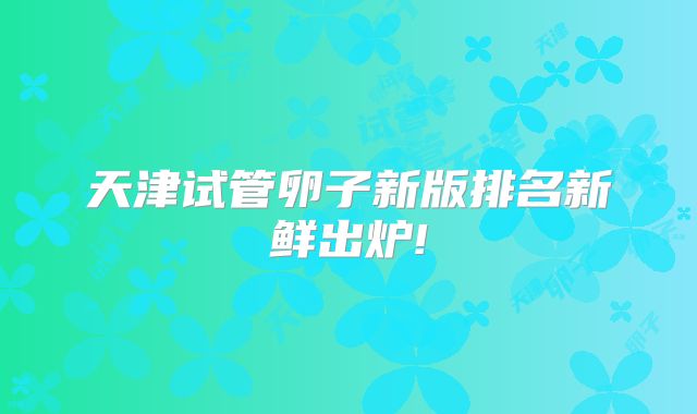 天津试管卵子新版排名新鲜出炉!