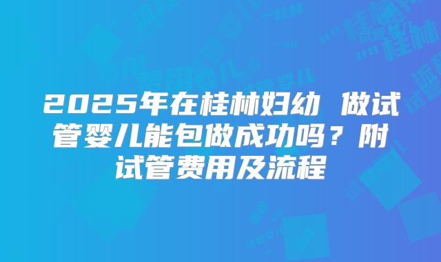 2025年在桂林妇幼 做试管婴儿能包做成功吗?附试管费用及流程