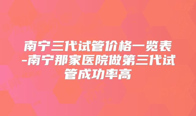 南宁三代试管价格一览表-南宁那家医院做第三代试管成功率高