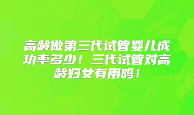 高龄做第三代试管婴儿成功率多少！三代试管对高龄妇女有用吗！